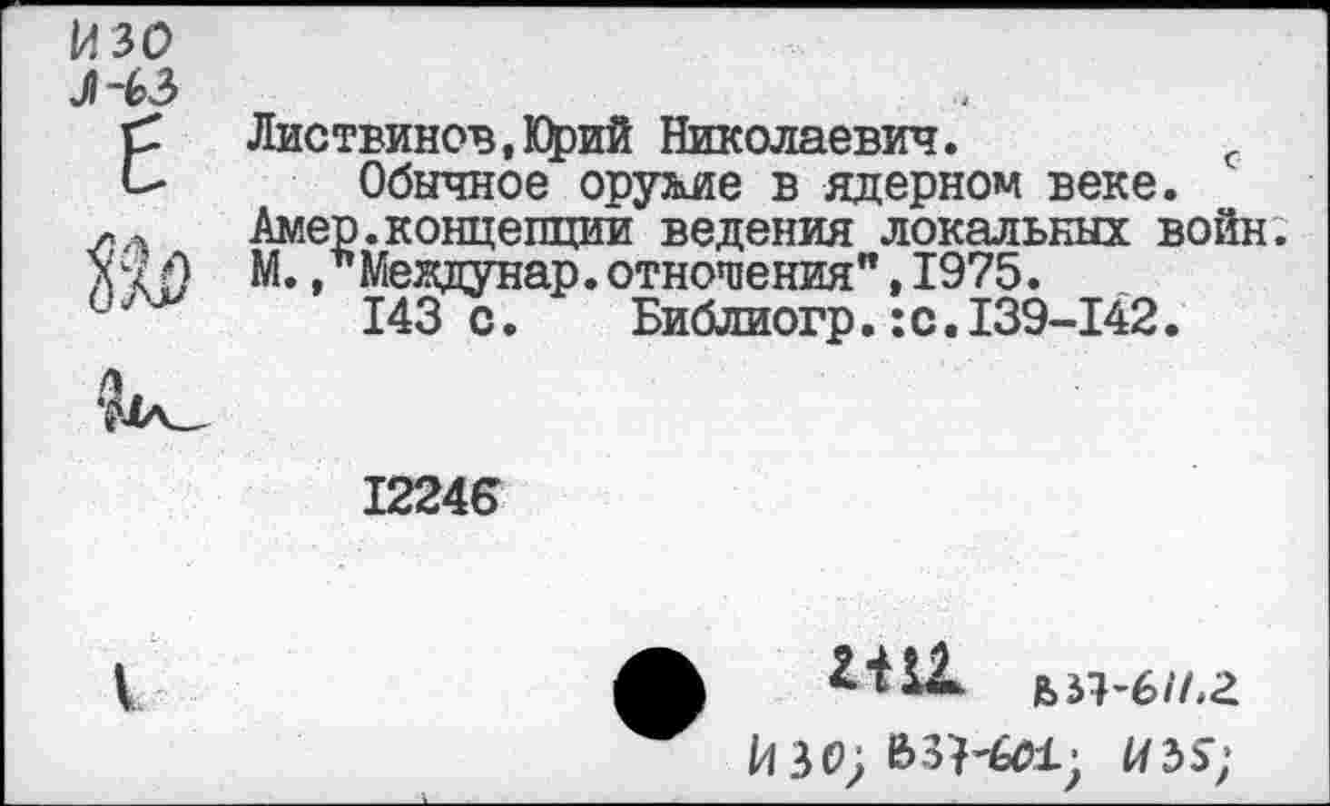 ﻿изо J~b3 Е Ш	Листвинов.Юрий Николаевич.	с Обычное оружие в ядерном веке. Амер.концепций ведения локальных войн. М. /Междунар. отношения",1975. 143 с.	Библиогр.:с.139-142. 12246
i	ф till ья-б//,а ИЗО) Й>ЗК01; U3S;